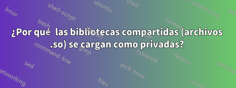 ¿Por qué las bibliotecas compartidas (archivos .so) se cargan como privadas?
