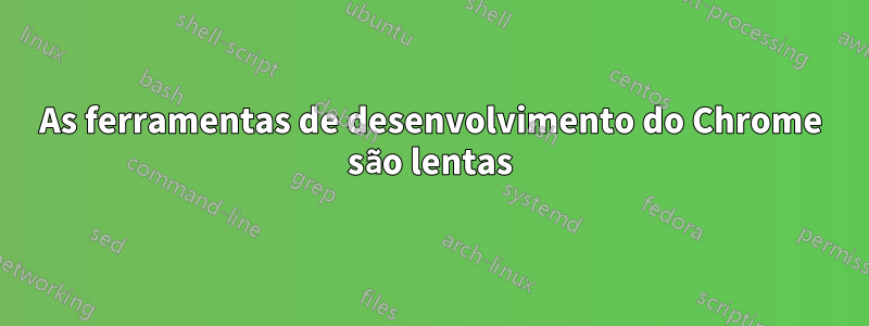 As ferramentas de desenvolvimento do Chrome são lentas