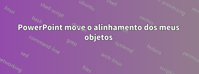 PowerPoint move o alinhamento dos meus objetos