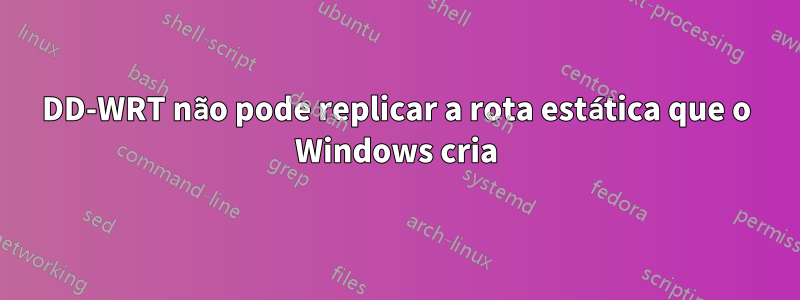 DD-WRT não pode replicar a rota estática que o Windows cria