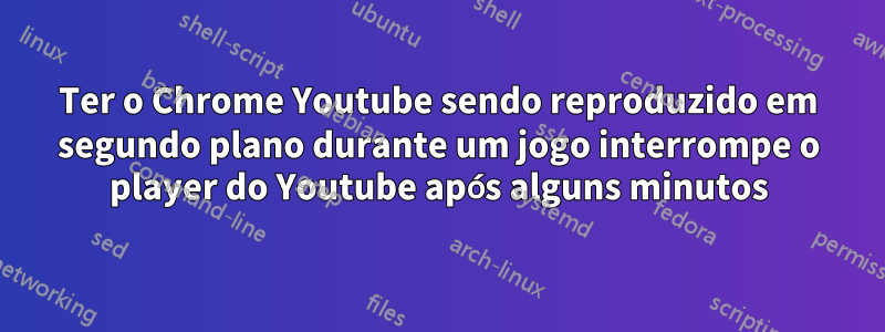 Ter o Chrome Youtube sendo reproduzido em segundo plano durante um jogo interrompe o player do Youtube após alguns minutos