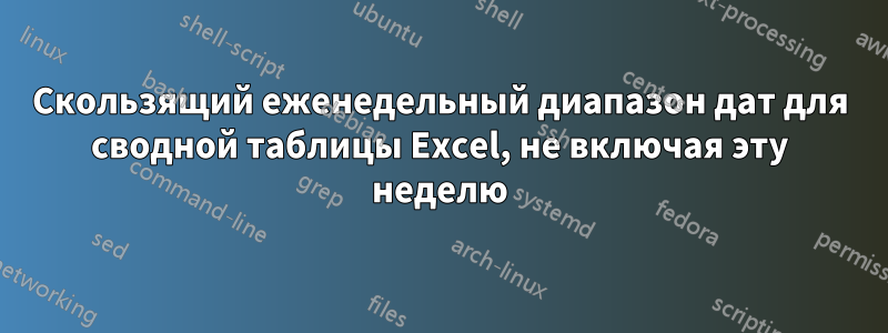 Скользящий еженедельный диапазон дат для сводной таблицы Excel, не включая эту неделю