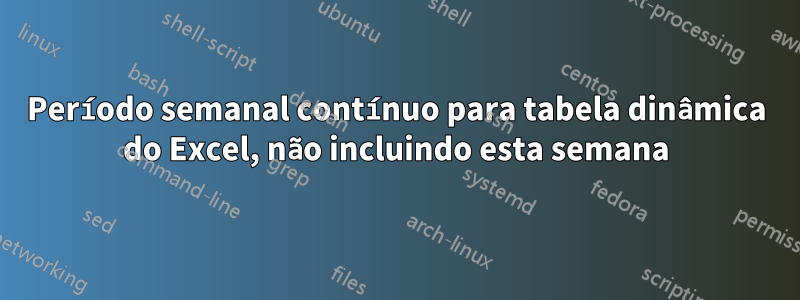 Período semanal contínuo para tabela dinâmica do Excel, não incluindo esta semana