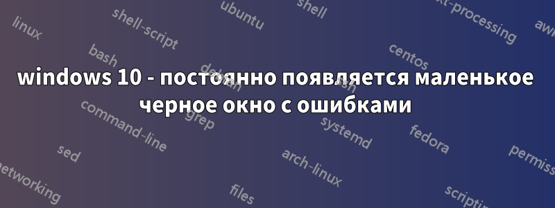 windows 10 - постоянно появляется маленькое черное окно с ошибками