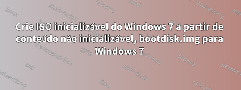 Crie ISO inicializável do Windows 7 a partir de conteúdo não inicializável, bootdisk.img para Windows 7