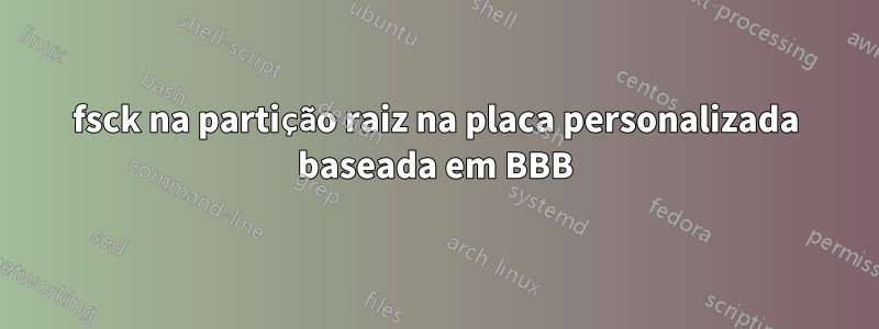 fsck na partição raiz na placa personalizada baseada em BBB