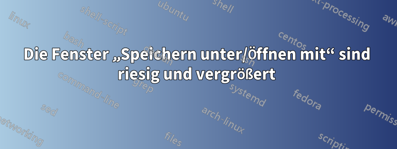 Die Fenster „Speichern unter/Öffnen mit“ sind riesig und vergrößert