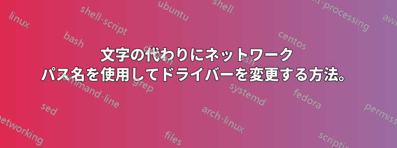 文字の代わりにネットワーク パス名を使用してドライバーを変更する方法。