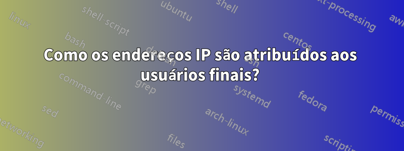 Como os endereços IP são atribuídos aos usuários finais?