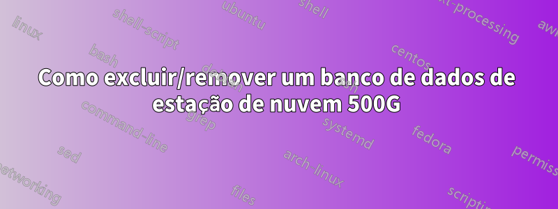 Como excluir/remover um banco de dados de estação de nuvem 500G