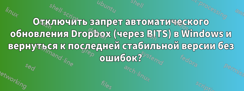 Отключить запрет автоматического обновления Dropbox (через BITS) в Windows и вернуться к последней стабильной версии без ошибок?