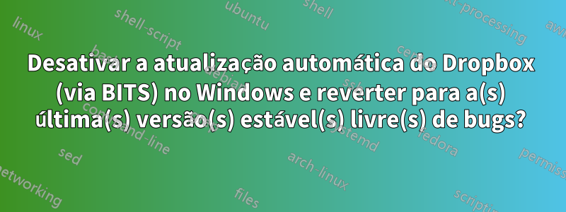 Desativar a atualização automática do Dropbox (via BITS) no Windows e reverter para a(s) última(s) versão(s) estável(s) livre(s) de bugs?