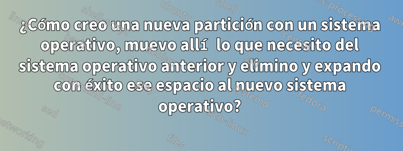 ¿Cómo creo una nueva partición con un sistema operativo, muevo allí lo que necesito del sistema operativo anterior y elimino y expando con éxito ese espacio al nuevo sistema operativo?