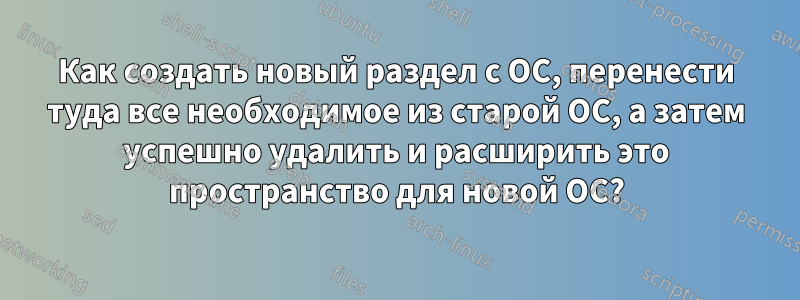 Как создать новый раздел с ОС, перенести туда все необходимое из старой ОС, а затем успешно удалить и расширить это пространство для новой ОС?