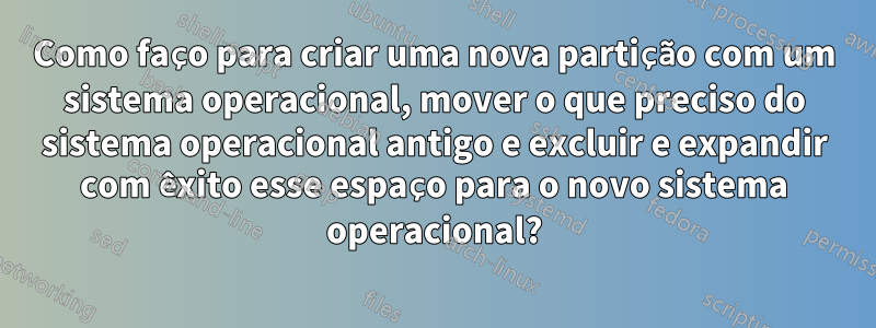 Como faço para criar uma nova partição com um sistema operacional, mover o que preciso do sistema operacional antigo e excluir e expandir com êxito esse espaço para o novo sistema operacional?