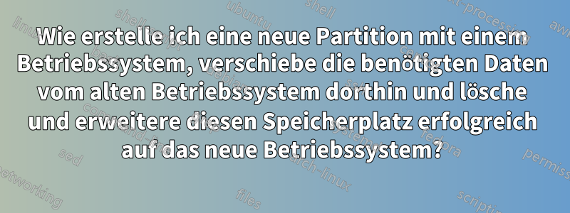 Wie erstelle ich eine neue Partition mit einem Betriebssystem, verschiebe die benötigten Daten vom alten Betriebssystem dorthin und lösche und erweitere diesen Speicherplatz erfolgreich auf das neue Betriebssystem?