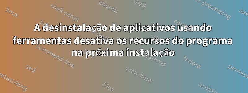 A desinstalação de aplicativos usando ferramentas desativa os recursos do programa na próxima instalação