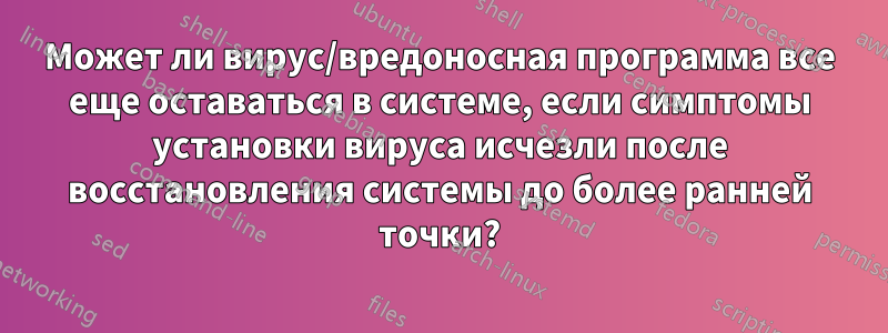 Может ли вирус/вредоносная программа все еще оставаться в системе, если симптомы установки вируса исчезли после восстановления системы до более ранней точки?