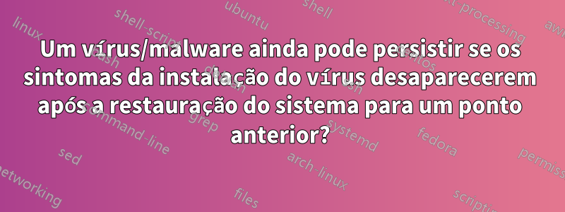 Um vírus/malware ainda pode persistir se os sintomas da instalação do vírus desaparecerem após a restauração do sistema para um ponto anterior?