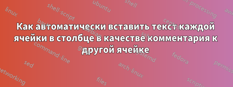 Как автоматически вставить текст каждой ячейки в столбце в качестве комментария к другой ячейке