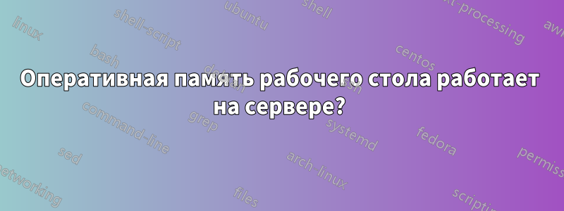 Оперативная память рабочего стола работает на сервере?