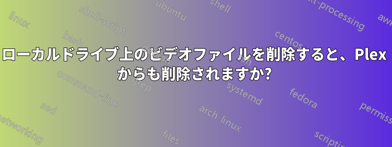 ローカルドライブ上のビデオファイルを削除すると、Plex からも削除されますか?