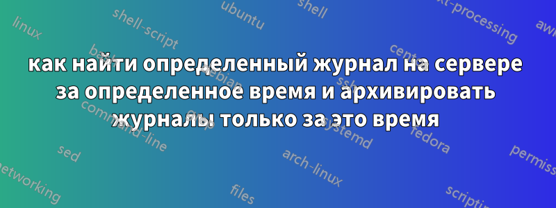 как найти определенный журнал на сервере за определенное время и архивировать журналы только за это время