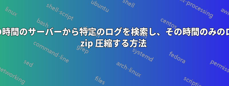 特定の時間のサーバーから特定のログを検索し、その時間のみのログを zip 圧縮する方法