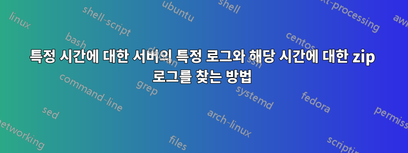 특정 시간에 대한 서버의 특정 로그와 해당 시간에 대한 zip 로그를 찾는 방법