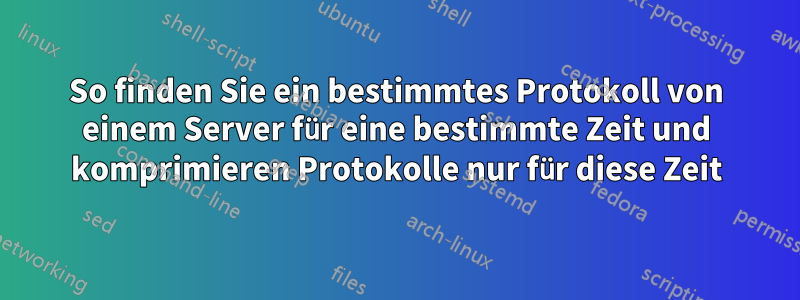 So finden Sie ein bestimmtes Protokoll von einem Server für eine bestimmte Zeit und komprimieren Protokolle nur für diese Zeit