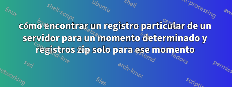 cómo encontrar un registro particular de un servidor para un momento determinado y registros zip solo para ese momento