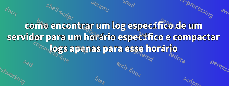 como encontrar um log específico de um servidor para um horário específico e compactar logs apenas para esse horário