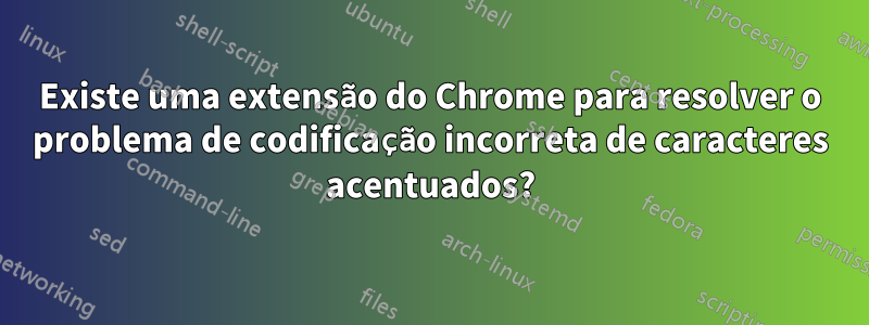 Existe uma extensão do Chrome para resolver o problema de codificação incorreta de caracteres acentuados?