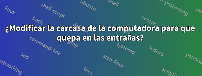 ¿Modificar la carcasa de la computadora para que quepa en las entrañas?