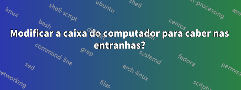 Modificar a caixa do computador para caber nas entranhas?