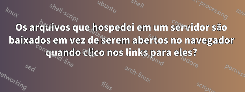 Os arquivos que hospedei em um servidor são baixados em vez de serem abertos no navegador quando clico nos links para eles?