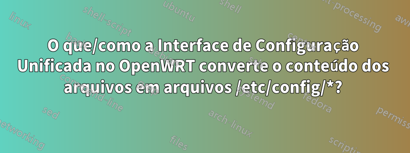 O que/como a Interface de Configuração Unificada no OpenWRT converte o conteúdo dos arquivos em arquivos /etc/config/*?