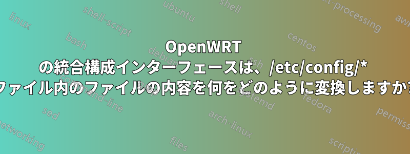 OpenWRT の統合構成インターフェースは、/etc/config/* ファイル内のファイルの内容を何をどのように変換しますか?