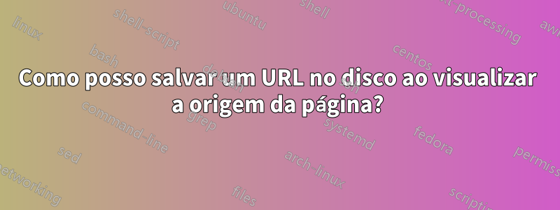 Como posso salvar um URL no disco ao visualizar a origem da página?