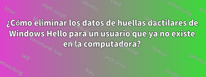 ¿Cómo eliminar los datos de huellas dactilares de Windows Hello para un usuario que ya no existe en la computadora?