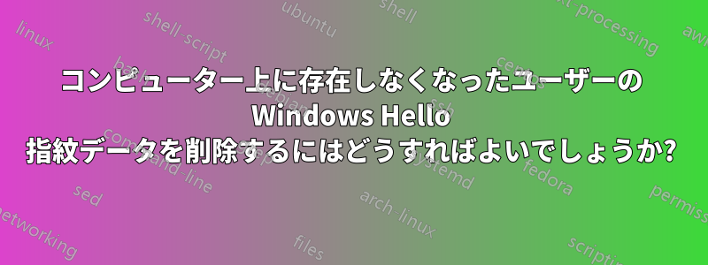 コンピューター上に存在しなくなったユーザーの Windows Hello 指紋データを削除するにはどうすればよいでしょうか?