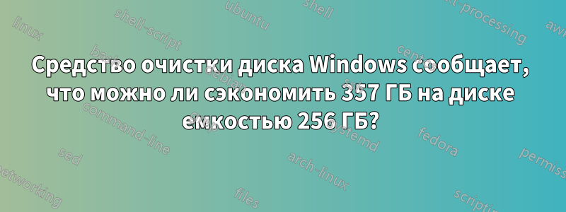 Средство очистки диска Windows сообщает, что можно ли сэкономить 357 ГБ на диске емкостью 256 ГБ?