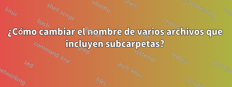 ¿Cómo cambiar el nombre de varios archivos que incluyen subcarpetas?