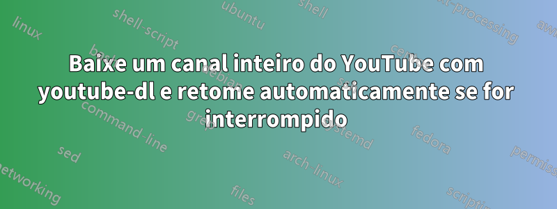 Baixe um canal inteiro do YouTube com youtube-dl e retome automaticamente se for interrompido