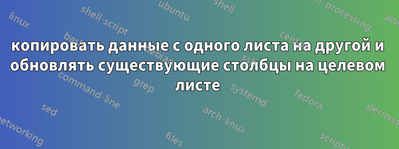 копировать данные с одного листа на другой и обновлять существующие столбцы на целевом листе