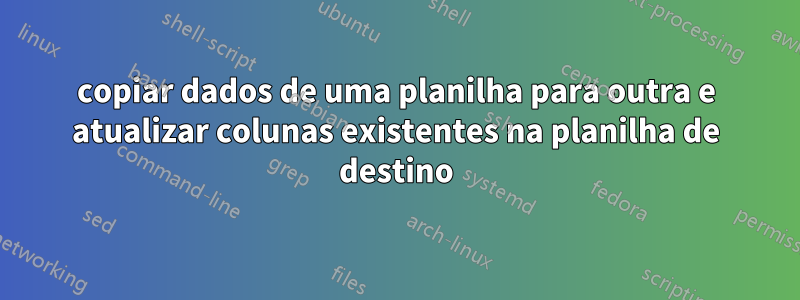 copiar dados de uma planilha para outra e atualizar colunas existentes na planilha de destino