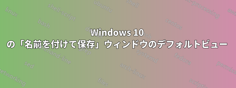 Windows 10 の「名前を付けて保存」ウィンドウのデフォルトビュー