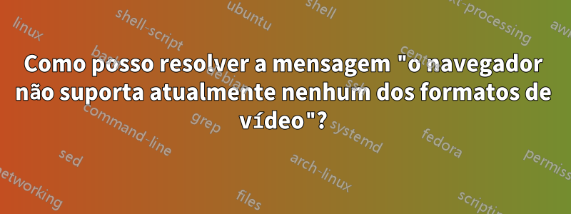 Como posso resolver a mensagem "o navegador não suporta atualmente nenhum dos formatos de vídeo"?