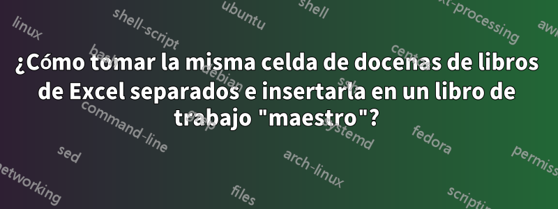 ¿Cómo tomar la misma celda de docenas de libros de Excel separados e insertarla en un libro de trabajo "maestro"?