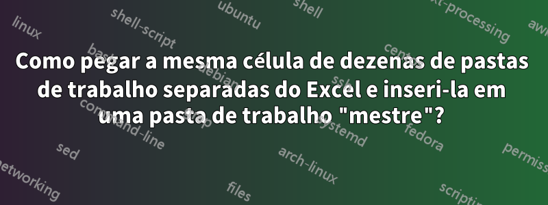 Como pegar a mesma célula de dezenas de pastas de trabalho separadas do Excel e inseri-la em uma pasta de trabalho "mestre"?